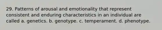 29. Patterns of arousal and emotionality that represent consistent and enduring characteristics in an individual are called a. genetics. b. genotype. c. temperament. d. phenotype.