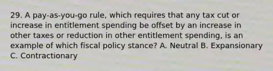 29. A pay-as-you-go rule, which requires that any tax cut or increase in entitlement spending be offset by an increase in other taxes or reduction in other entitlement spending, is an example of which fiscal policy stance? A. Neutral B. Expansionary C. Contractionary