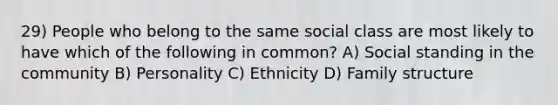 29) People who belong to the same social class are most likely to have which of the following in common? A) Social standing in the community B) Personality C) Ethnicity D) Family structure