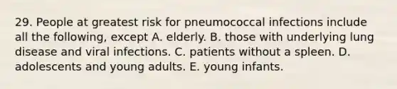 29. People at greatest risk for pneumococcal infections include all the following, except A. elderly. B. those with underlying lung disease and viral infections. C. patients without a spleen. D. adolescents and young adults. E. young infants.