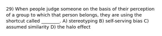 29) When people judge someone on the basis of their perception of a group to which that person belongs, they are using the shortcut called ________. A) stereotyping B) self-serving bias C) assumed similarity D) the halo effect