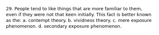 29. People tend to like things that are more familiar to them, even if they were not that keen initially. This fact is better known as the: a. contempt theory. b. vividness theory. c. mere exposure phenomenon. d. secondary exposure phenomenon.