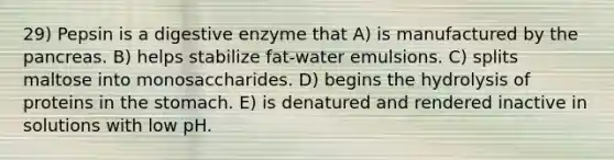 29) Pepsin is a digestive enzyme that A) is manufactured by the pancreas. B) helps stabilize fat-water emulsions. C) splits maltose into monosaccharides. D) begins the hydrolysis of proteins in the stomach. E) is denatured and rendered inactive in solutions with low pH.