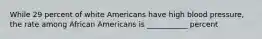 While 29 percent of white Americans have high blood pressure, the rate among African Americans is ___________ percent