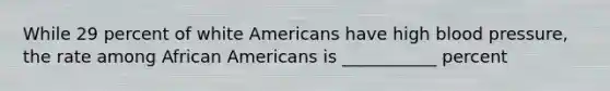 While 29 percent of white Americans have high blood pressure, the rate among African Americans is ___________ percent