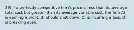 29) If a perfectly competitive firm's price is less than its average total cost but greater than its average variable cost, the firm A) is earning a profit. B) should shut down. C) is incurring a loss. D) is breaking even.