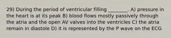 29) During the period of ventricular filling ________. A) pressure in the heart is at its peak B) blood flows mostly passively through the atria and the open AV valves into the ventricles C) the atria remain in diastole D) it is represented by the P wave on the ECG