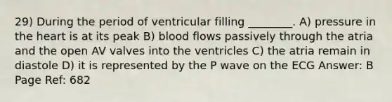 29) During the period of ventricular filling ________. A) pressure in the heart is at its peak B) blood flows passively through the atria and the open AV valves into the ventricles C) the atria remain in diastole D) it is represented by the P wave on the ECG Answer: B Page Ref: 682