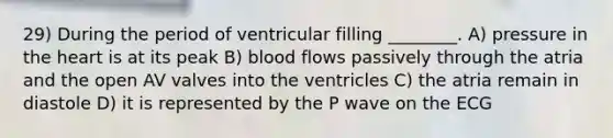 29) During the period of ventricular filling ________. A) pressure in <a href='https://www.questionai.com/knowledge/kya8ocqc6o-the-heart' class='anchor-knowledge'>the heart</a> is at its peak B) blood flows passively through the atria and the open AV valves into the ventricles C) the atria remain in diastole D) it is represented by the P wave on the ECG