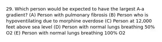 29. Which person would be expected to have the largest A-a gradient? (A) Person with pulmonary fibrosis (B) Person who is hypoventilating due to morphine overdose (C) Person at 12,000 feet above sea level (D) Person with normal lungs breathing 50% O2 (E) Person with normal lungs breathing 100% O2