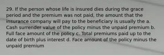 29. If the person whose life is insured dies during the grace period and the premium was not paid, the amount that the insurance company will pay to the beneficiary is usually the a. Cash surrender value of the policy minus the unpaid premium b. Full face amount of the policy c. Total premiums paid up to the date of birth plus interest d. Face amount of the policy minus the unpaid premium