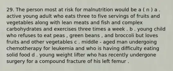 29. The person most at risk for malnutrition would be a ( n ) a . active young adult who eats three to five servings of fruits and vegetables along with lean meats and fish and complex carbohydrates and exercises three times a week . b . young child who refuses to eat peas , green beans , and broccoli but loves fruits and other vegetables c . middle - aged man undergoing chemotherapy for leukemia and who is having difficulty eating solid food d . young weight lifter who has recently undergone surgery for a compound fracture of his left femur .