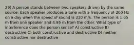 29) A person stands between two speakers driven by the same source. Each speaker produces a tone with a frequency of 200 Hz on a day when the speed of sound is 330 m/s. The person is 1.65 m from one speaker and 4.95 m from the other. What type of interference does the person sense? A) constructive B) destructive C) both constructive and destructive D) neither constructive nor destructive