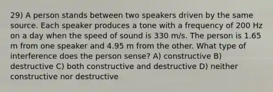 29) A person stands between two speakers driven by the same source. Each speaker produces a tone with a frequency of 200 Hz on a day when the speed of sound is 330 m/s. The person is 1.65 m from one speaker and 4.95 m from the other. What type of interference does the person sense? A) constructive B) destructive C) both constructive and destructive D) neither constructive nor destructive