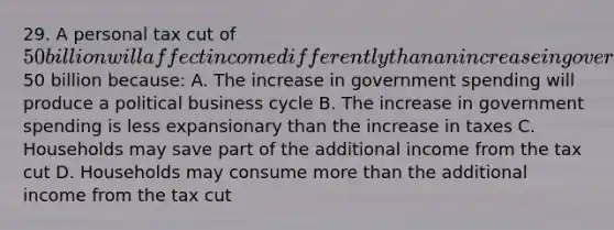 29. A personal tax cut of 50 billion will affect income differently than an increase in government spending by50 billion because: A. The increase in government spending will produce a political business cycle B. The increase in government spending is less expansionary than the increase in taxes C. Households may save part of the additional income from the tax cut D. Households may consume more than the additional income from the tax cut