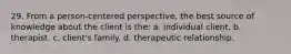 29. From a person-centered perspective, the best source of knowledge about the client is the: a. individual client. b. therapist. c. client's family. d. therapeutic relationship.