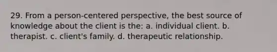 29. From a person-centered perspective, the best source of knowledge about the client is the: a. individual client. b. therapist. c. client's family. d. therapeutic relationship.