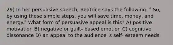 29) In her persuasive speech, Beatrice says the following: ʺ So, by using these simple steps, you will save time, money, and energy.ʺ What form of persuasive appeal is this? A) positive motivation B) negative or guilt- based emotion C) cognitive dissonance D) an appeal to the audienceʹ s self- esteem needs