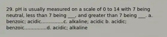 29. pH is usually measured on a scale of 0 to 14 with 7 being neutral, less than 7 being ___, and greater than 7 being ___. a. benzoic; acidic...............c. alkaline; acidic b. acidic; benzoic...............d. acidic; alkaline