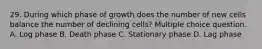 29. During which phase of growth does the number of new cells balance the number of declining cells? Multiple choice question. A. Log phase B. Death phase C. Stationary phase D. Lag phase