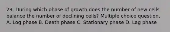 29. During which phase of growth does the number of new cells balance the number of declining cells? Multiple choice question. A. Log phase B. Death phase C. Stationary phase D. Lag phase