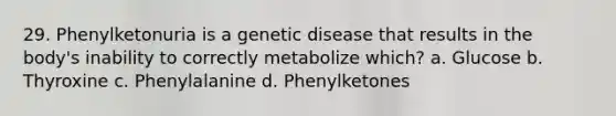 29. Phenylketonuria is a genetic disease that results in the body's inability to correctly metabolize which? a. Glucose b. Thyroxine c. Phenylalanine d. Phenylketones