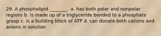 29. A phospholipid ________. a. has both polar and nonpolar regions b. is made up of a triglyceride bonded to a phosphate group c. is a building block of ATP d. can donate both cations and anions in solution