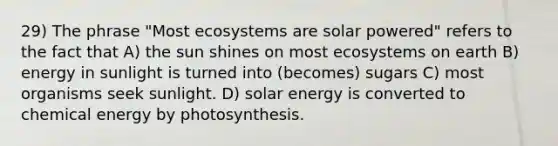 29) The phrase "Most ecosystems are solar powered" refers to the fact that A) the sun shines on most ecosystems on earth B) energy in sunlight is turned into (becomes) sugars C) most organisms seek sunlight. D) solar energy is converted to chemical energy by photosynthesis.