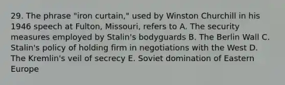 29. The phrase "iron curtain," used by Winston Churchill in his 1946 speech at Fulton, Missouri, refers to A. The security measures employed by Stalin's bodyguards B. The Berlin Wall C. Stalin's policy of holding firm in negotiations with the West D. The Kremlin's veil of secrecy E. Soviet domination of Eastern Europe