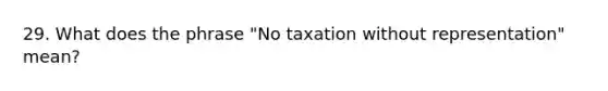 29. What does the phrase "No taxation without representation" mean?