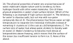 29. The physical properties of water are unusual because of water molecule's dipole nature and its tendency to form hydrogen bonds with other water molecules. One of these physical properties is water's high surface tension. Which of the following is an example of high surface tension? A. The tendency for water to dissolve salts, but not mix with non-polar compounds like oil; B. The phenomenon that forces water at high temperatures to separate into individual molecules instead of remaining in clusters as is the case at cold temperatures; C. The surface skin of water that allows water striders to literally walk on water; D. Water's tendency to become most dense at temperatures above freezing, which means that the surface of the ocean has insufficient tension to form ice. E. None of the above.