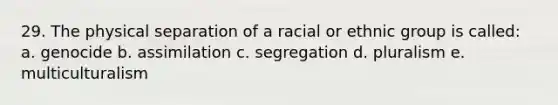 29. The physical separation of a racial or ethnic group is called: a. genocide b. assimilation c. segregation d. pluralism e. multiculturalism