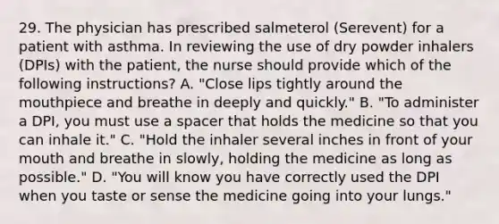 29. The physician has prescribed salmeterol (Serevent) for a patient with asthma. In reviewing the use of dry powder inhalers (DPIs) with the patient, the nurse should provide which of the following instructions? A. "Close lips tightly around the mouthpiece and breathe in deeply and quickly." B. "To administer a DPI, you must use a spacer that holds the medicine so that you can inhale it." C. "Hold the inhaler several inches in front of your mouth and breathe in slowly, holding the medicine as long as possible." D. "You will know you have correctly used the DPI when you taste or sense the medicine going into your lungs."