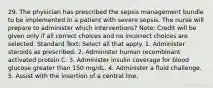 29. The physician has prescribed the sepsis management bundle to be implemented in a patient with severe sepsis. The nurse will prepare to administer which interventions? Note: Credit will be given only if all correct choices and no incorrect choices are selected. Standard Text: Select all that apply. 1. Administer steroids as prescribed. 2. Administer human recombinant activated protein C. 3. Administer insulin coverage for blood glucose greater than 150 mg/dL. 4. Administer a fluid challenge. 5. Assist with the insertion of a central line.