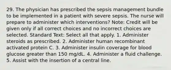 29. The physician has prescribed the sepsis management bundle to be implemented in a patient with severe sepsis. The nurse will prepare to administer which interventions? Note: Credit will be given only if all correct choices and no incorrect choices are selected. Standard Text: Select all that apply. 1. Administer steroids as prescribed. 2. Administer human recombinant activated protein C. 3. Administer insulin coverage for blood glucose greater than 150 mg/dL. 4. Administer a fluid challenge. 5. Assist with the insertion of a central line.