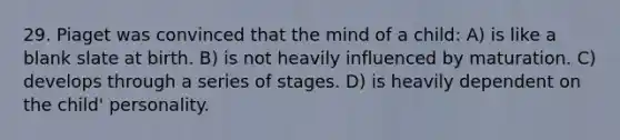 29. Piaget was convinced that the mind of a child: A) is like a blank slate at birth. B) is not heavily influenced by maturation. C) develops through a series of stages. D) is heavily dependent on the child' personality.