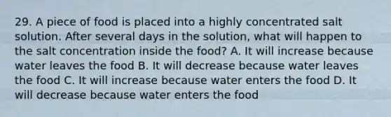 29. A piece of food is placed into a highly concentrated salt solution. After several days in the solution, what will happen to the salt concentration inside the food? A. It will increase because water leaves the food B. It will decrease because water leaves the food C. It will increase because water enters the food D. It will decrease because water enters the food