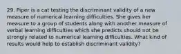 29. Piper is a cat testing the discriminant validity of a new measure of numerical learning difficulties. She gives her measure to a group of students along with another measure of verbal learning difficulties which she predicts should not be strongly related to numerical learning difficulties. What kind of results would help to establish discriminant validity?