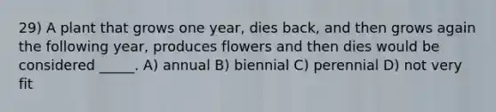 29) A plant that grows one year, dies back, and then grows again the following year, produces flowers and then dies would be considered _____. A) annual B) biennial C) perennial D) not very fit