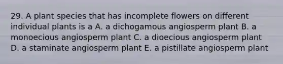 29. A plant species that has incomplete flowers on different individual plants is a A. a dichogamous angiosperm plant B. a monoecious angiosperm plant C. a dioecious angiosperm plant D. a staminate angiosperm plant E. a pistillate angiosperm plant