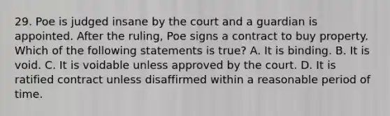 29. Poe is judged insane by the court and a guardian is appointed. After the ruling, Poe signs a contract to buy property. Which of the following statements is true? A. It is binding. B. It is void. C. It is voidable unless approved by the court. D. It is ratified contract unless disaffirmed within a reasonable period of time.