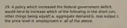 29. A policy which increased the federal government deficit would tend to increase which of the following in the short run, other things being equal? a. aggregate demand b. real output c. the price level d. employment e. all of the above