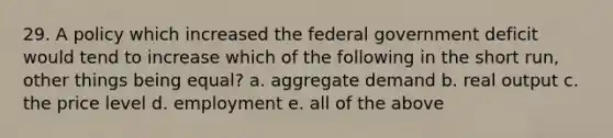 29. A policy which increased the federal government deficit would tend to increase which of the following in the short run, other things being equal? a. aggregate demand b. real output c. the price level d. employment e. all of the above