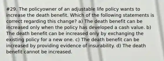 #29. The policyowner of an adjustable life policy wants to increase the death benefit. Which of the following statements is correct regarding this change? a) The death benefit can be increased only when the policy has developed a cash value. b) The death benefit can be increased only by exchanging the existing policy for a new one. c) The death benefit can be increased by providing evidence of insurability. d) The death benefit cannot be increased.