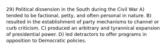 29) Political dissension in the South during the Civil War A) tended to be factional, petty, and often personal in nature. B) resulted in the establishment of party mechanisms to channel or curb criticism. C) produced an arbitrary and tyrannical expansion of presidential power. D) led detractors to offer programs in opposition to Democratic policies.