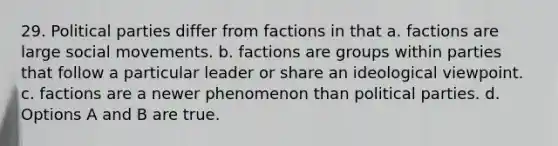 29. Political parties differ from factions in that a. factions are large social movements. b. factions are groups within parties that follow a particular leader or share an ideological viewpoint. c. factions are a newer phenomenon than political parties. d. Options A and B are true.