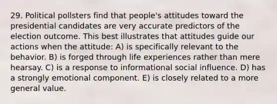 29. Political pollsters find that people's attitudes toward the presidential candidates are very accurate predictors of the election outcome. This best illustrates that attitudes guide our actions when the attitude: A) is specifically relevant to the behavior. B) is forged through life experiences rather than mere hearsay. C) is a response to informational social influence. D) has a strongly emotional component. E) is closely related to a more general value.