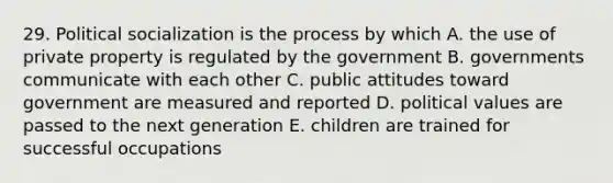 29. <a href='https://www.questionai.com/knowledge/kcddeKilOR-political-socialization' class='anchor-knowledge'>political socialization</a> is the process by which A. the use of private property is regulated by the government B. governments communicate with each other C. public attitudes toward government are measured and reported D. political values are passed to the next generation E. children are trained for successful occupations