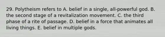 29. Polytheism refers to A. belief in a single, all-powerful god. B. the second stage of a revitalization movement. C. the third phase of a rite of passage. D. belief in a force that animates all living things. E. belief in multiple gods.