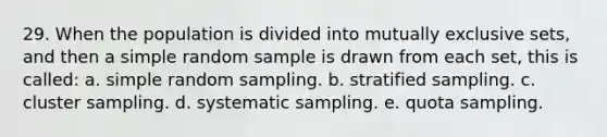 29. When the population is divided into mutually exclusive sets, and then a simple random sample is drawn from each set, this is called: a. simple random sampling. b. stratified sampling. c. cluster sampling. d. systematic sampling. e. quota sampling.